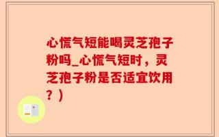 心慌气短能喝灵芝孢子粉吗_心慌气短时，灵芝孢子粉是否适宜饮用？)