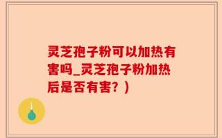 灵芝孢子粉可以加热有害吗_灵芝孢子粉加热后是否有害？)