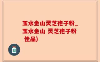 玉水金山灵芝孢子粉_玉水金山 灵芝孢子粉 佳品)