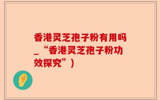 香港灵芝孢子粉有用吗_“香港灵芝孢子粉功效探究”)