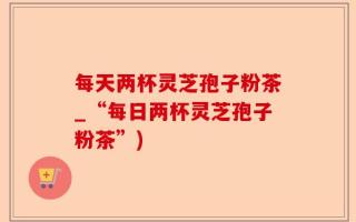 每天两杯灵芝孢子粉茶_“每日两杯灵芝孢子粉茶”)