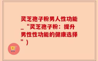 灵芝孢子粉男人性功能_“灵芝孢子粉：提升男性性功能的健康选择”)