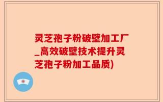 灵芝孢子粉破壁加工厂_高效破壁技术提升灵芝孢子粉加工品质)