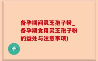 备孕期间灵芝孢子粉_备孕期食用灵芝孢子粉的益处与注意事项)