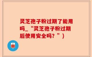 灵芝孢子粉过期了能用吗_“灵芝孢子粉过期后使用安全吗？”)