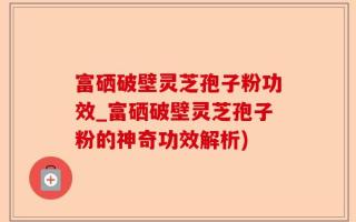 富硒破壁灵芝孢子粉功效_富硒破壁灵芝孢子粉的神奇功效解析)