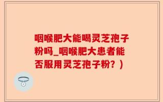 咽喉肥大能喝灵芝孢子粉吗_咽喉肥大患者能否服用灵芝孢子粉？)