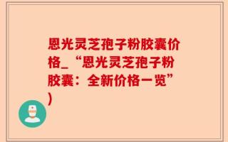 恩光灵芝孢子粉胶囊价格_“恩光灵芝孢子粉胶囊：全新价格一览”)