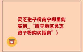灵芝孢子粉南宁哪里能买到_“南宁地区灵芝孢子粉购买指南”)