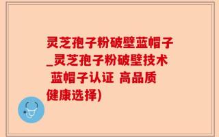 灵芝孢子粉破壁蓝帽子_灵芝孢子粉破壁技术 蓝帽子认证 高品质健康选择)