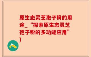 原生态灵芝孢子粉的用途_“探索原生态灵芝孢子粉的多功能应用”)