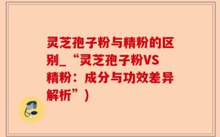 灵芝孢子粉与精粉的区别_“灵芝孢子粉VS精粉：成分与功效差异解析”)