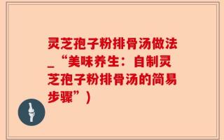 灵芝孢子粉排骨汤做法_“美味养生：自制灵芝孢子粉排骨汤的简易步骤”)