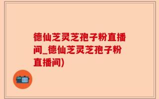 德仙芝灵芝孢子粉直播间_德仙芝灵芝孢子粉直播间)