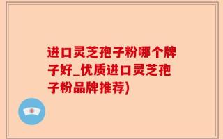 进口灵芝孢子粉哪个牌子好_优质进口灵芝孢子粉品牌推荐)