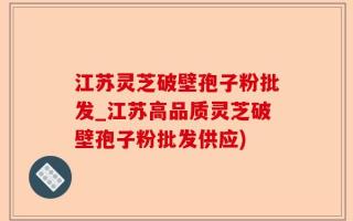 江苏灵芝破壁孢子粉批发_江苏高品质灵芝破壁孢子粉批发供应)