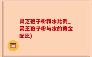 灵芝孢子粉和水比例_灵芝孢子粉与水的黄金配比)