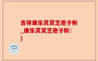 吉祥康乐灵灵芝孢子粉_康乐灵灵芝孢子粉：)