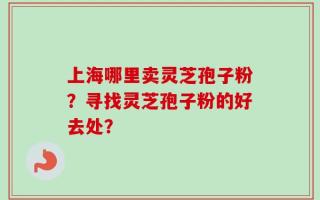 上海哪里卖灵芝孢子粉？寻找灵芝孢子粉的好去处？