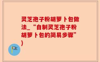 灵芝孢子粉胡萝卜包做法_“自制灵芝孢子粉胡萝卜包的简易步骤”)