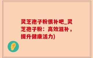 灵芝孢子粉很补吧_灵芝孢子粉：高效滋补，提升健康活力)