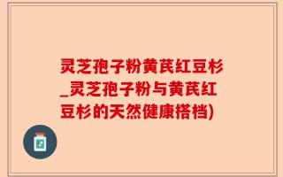 灵芝孢子粉黄芪红豆杉_灵芝孢子粉与黄芪红豆杉的天然健康搭档)