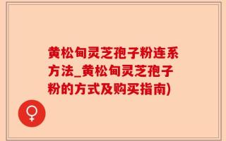 黄松甸灵芝孢子粉连系方法_黄松甸灵芝孢子粉的方式及购买指南)