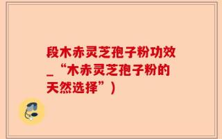 段木赤灵芝孢子粉功效_“木赤灵芝孢子粉的天然选择”)