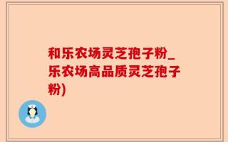 和乐农场灵芝孢子粉_乐农场高品质灵芝孢子粉)