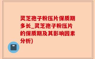 灵芝孢子粉压片保质期多长_灵芝孢子粉压片的保质期及其影响因素分析)