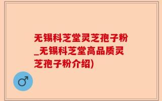 无锡科芝堂灵芝孢子粉_无锡科芝堂高品质灵芝孢子粉介绍)