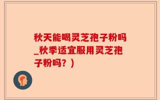 秋天能喝灵芝孢子粉吗_秋季适宜服用灵芝孢子粉吗？)