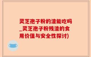 灵芝孢子粉的渣能吃吗_灵芝孢子粉残渣的食用价值与安全性探讨)
