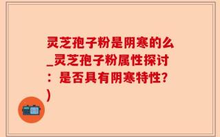 灵芝孢子粉是阴寒的么_灵芝孢子粉属性探讨：是否具有阴寒特性？)