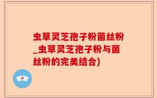 虫草灵芝孢子粉菌丝粉_虫草灵芝孢子粉与菌丝粉的完美结合)