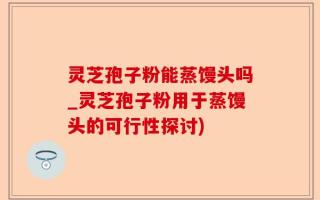 灵芝孢子粉能蒸馒头吗_灵芝孢子粉用于蒸馒头的可行性探讨)