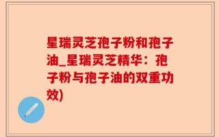 星瑞灵芝孢子粉和孢子油_星瑞灵芝精华：孢子粉与孢子油的双重功效)