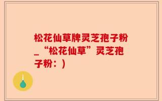 松花仙草牌灵芝孢子粉_“松花仙草”灵芝孢子粉：)