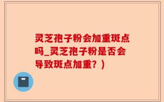 灵芝孢子粉会加重斑点吗_灵芝孢子粉是否会导致斑点加重？)