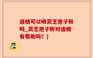 遗精可以喝灵芝孢子粉吗_灵芝孢子粉对遗精有帮助吗？)
