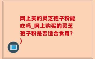网上买的灵芝孢子粉能吃吗_网上购买的灵芝孢子粉是否适合食用？)