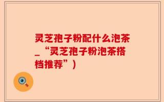 灵芝孢子粉配什么泡茶_“灵芝孢子粉泡茶搭档推荐”)