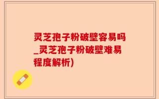 灵芝孢子粉破壁容易吗_灵芝孢子粉破壁难易程度解析)