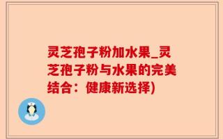 灵芝孢子粉加水果_灵芝孢子粉与水果的完美结合：健康新选择)