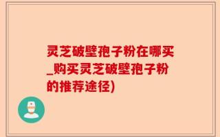 灵芝破壁孢子粉在哪买_购买灵芝破壁孢子粉的推荐途径)