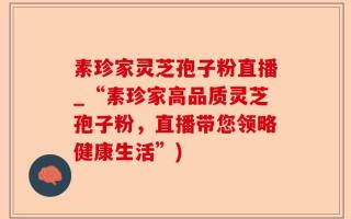 素珍家灵芝孢子粉直播_“素珍家高品质灵芝孢子粉，直播带您领略健康生活”)