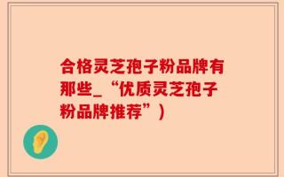 合格灵芝孢子粉品牌有那些_“优质灵芝孢子粉品牌推荐”)