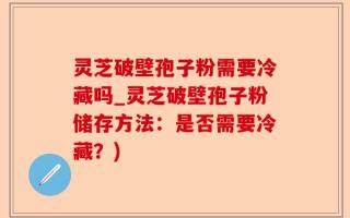 灵芝破壁孢子粉需要冷藏吗_灵芝破壁孢子粉储存方法：是否需要冷藏？)