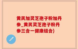 黄芪加灵芝孢子粉加丹参_黄芪灵芝孢子粉丹参三合一健康组合)