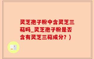 灵芝孢子粉中含灵芝三萜吗_灵芝孢子粉是否含有灵芝三萜成分？)